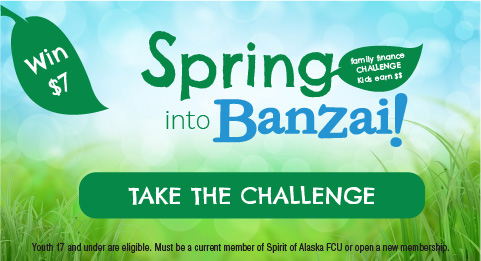 Spring into Banzai Family Finance Challenge. Kids Earn $$. Take the Challenge. Youth 17 and under are eligible. Must be a current member of Spirit of Alaska FCU or open a new membership to be eligible for $7 reward. 